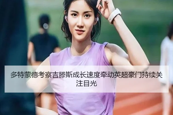 多特蒙德考察吉滕斯成长速度牵动英超豪门持续关注目光