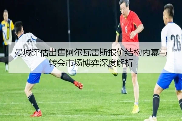 曼城评估出售阿尔瓦雷斯报价结构内幕与转会市场博弈深度解析