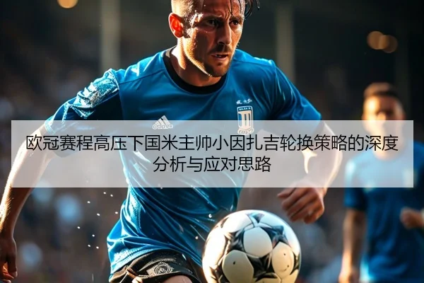 欧冠赛程高压下国米主帅小因扎吉轮换策略的深度分析与应对思路