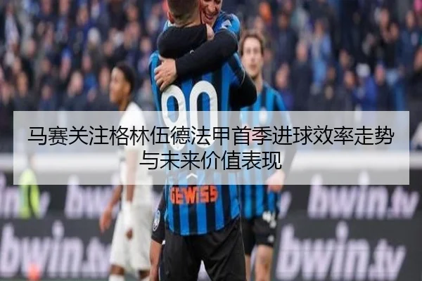 马赛关注格林伍德法甲首季进球效率走势与未来价值表现
