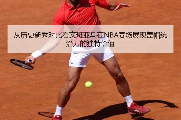从历史新秀对比看文班亚马在NBA赛场展现盖帽统治力的独特价值