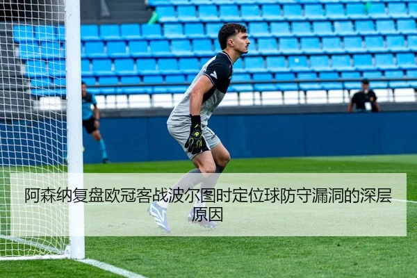 阿森纳复盘欧冠客战波尔图时定位球防守漏洞的深层原因